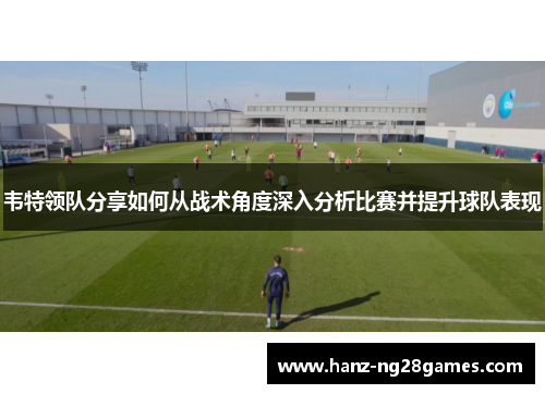 韦特领队分享如何从战术角度深入分析比赛并提升球队表现 韦特领队分享如何从战术角度深入分析比赛并提升球队表现