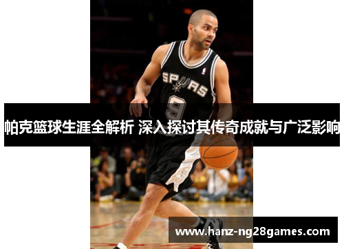 帕克篮球生涯全解析 深入探讨其传奇成就与广泛影响