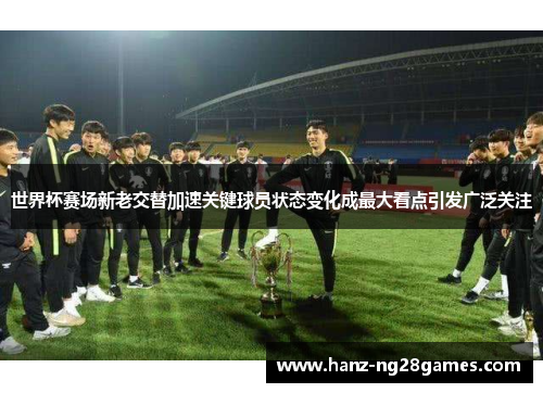 世界杯赛场新老交替加速关键球员状态变化成最大看点引发广泛关注