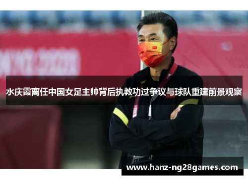 水庆霞离任中国女足主帅背后执教功过争议与球队重建前景观察